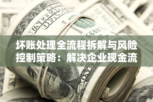 武汉坏账处理全流程拆解与风险控制策略：解决企业现金流顽疾的实战指南