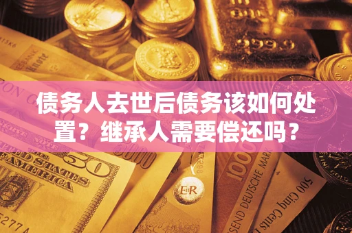 武汉债务人去世后债务该如何处置？继承人需要偿还吗？